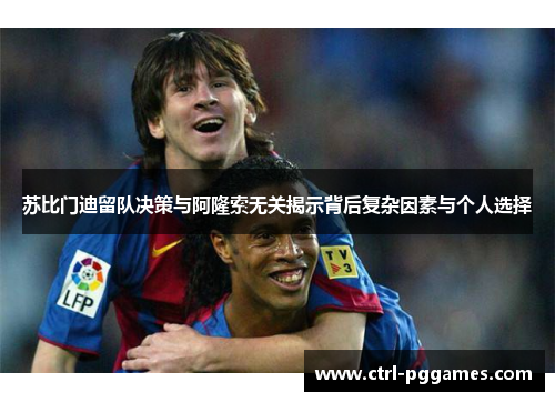 苏比门迪留队决策与阿隆索无关揭示背后复杂因素与个人选择 苏比门迪留队决策与阿隆索无关揭示背后复杂因素与个人选择