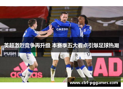 英超激烈竞争再升级 本赛季五大看点引爆足球热潮 英超激烈竞争再升级 本赛季五大看点引爆足球热潮
