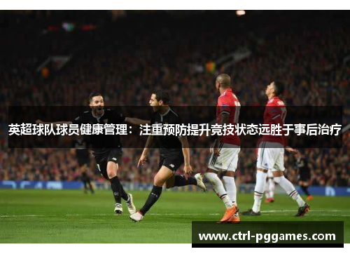 英超球队球员健康管理:注重预防提升竞技状态远胜于事后治疗 英超球队球员健康管理:注重预防提升竞技状态远胜于事后治疗