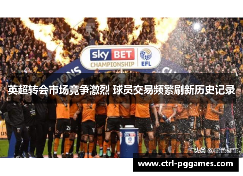 英超转会市场竞争激烈 球员交易频繁刷新历史记录 英超转会市场竞争激烈 球员交易频繁刷新历史记录