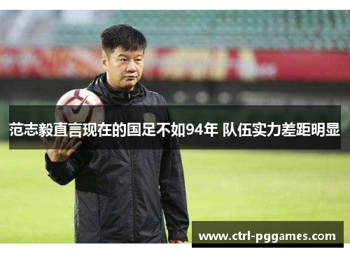 范志毅直言现在的国足不如94年 队伍实力差距明显 范志毅直言现在的国足不如94年 队伍实力差距明显