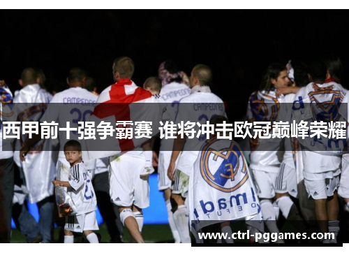 西甲前十强争霸赛 谁将冲击欧冠巅峰荣耀 西甲前十强争霸赛 谁将冲击欧冠巅峰荣耀