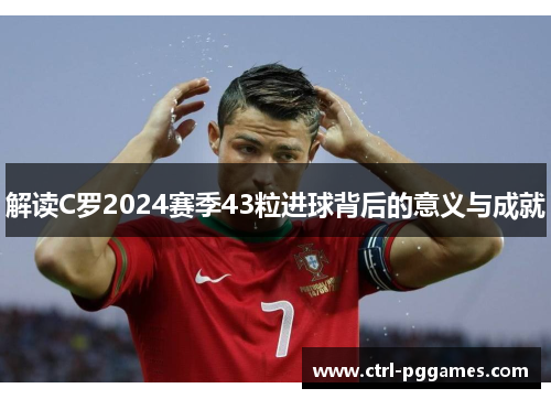 解读C罗2024赛季43粒进球背后的意义与成就