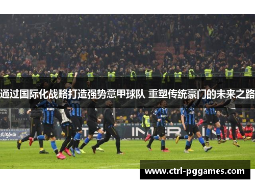 通过国际化战略打造强势意甲球队 重塑传统豪门的未来之路 通过国际化战略打造强势意甲球队 重塑传统豪门的未来之路