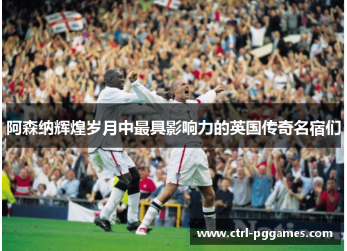 阿森纳辉煌岁月中最具影响力的英国传奇名宿们 阿森纳辉煌岁月中最具影响力的英国传奇名宿们