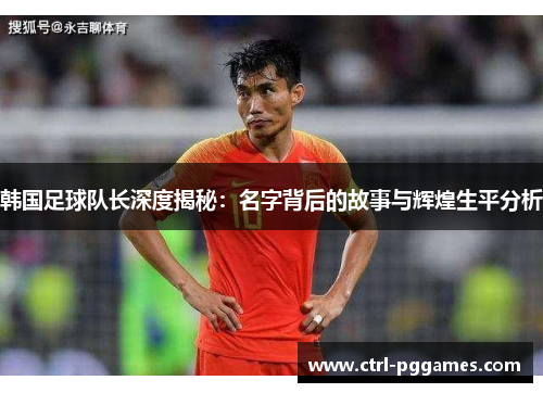 韩国足球队长深度揭秘:名字背后的故事与辉煌生平分析 韩国足球队长深度揭秘:名字背后的故事与辉煌生平分析