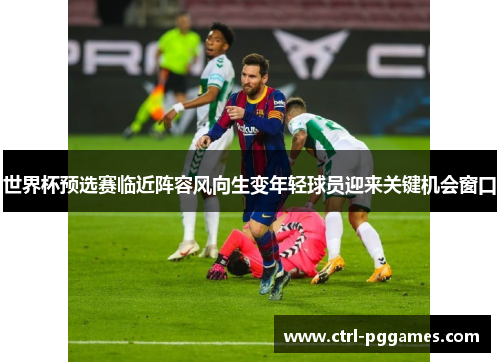 世界杯预选赛临近阵容风向生变年轻球员迎来关键机会窗口 世界杯预选赛临近阵容风向生变年轻球员迎来关键机会窗口