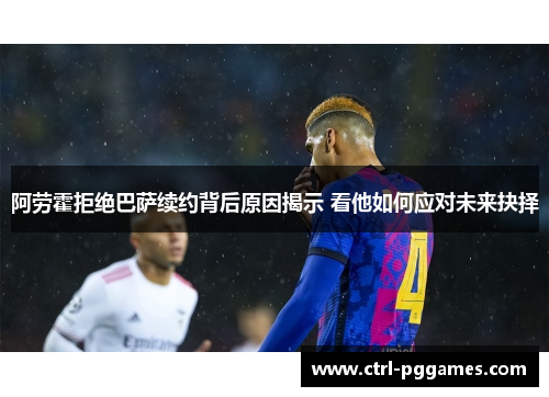 阿劳霍拒绝巴萨续约背后原因揭示 看他如何应对未来抉择