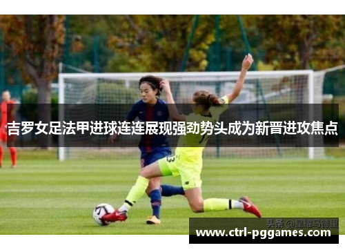 吉罗女足法甲进球连连展现强劲势头成为新晋进攻焦点