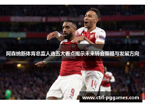 阿森纳新体育总监人选五大看点揭示未来转会策略与发展方向