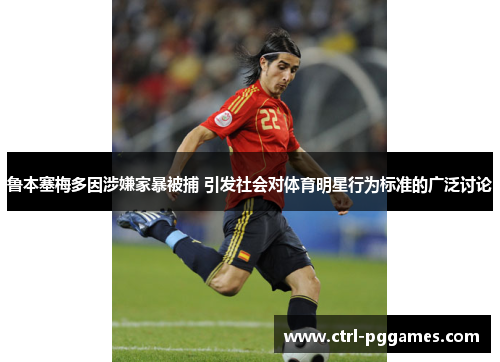 鲁本塞梅多因涉嫌家暴被捕 引发社会对体育明星行为标准的广泛讨论