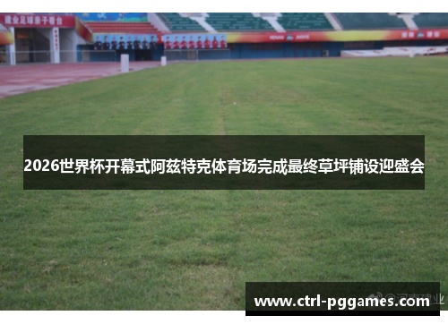 2026世界杯开幕式阿兹特克体育场完成最终草坪铺设迎盛会