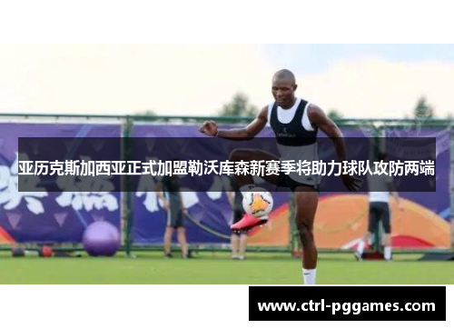 亚历克斯加西亚正式加盟勒沃库森新赛季将助力球队攻防两端