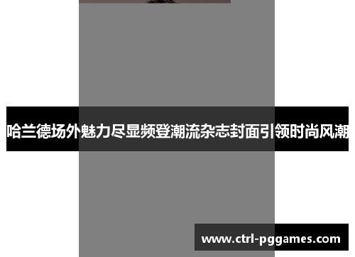 哈兰德场外魅力尽显频登潮流杂志封面引领时尚风潮