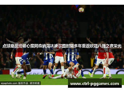 点球鏖战终破心魔阿森纳淘汰波尔图时隔多年重返欧冠八强之夜荣光 点球鏖战终破心魔阿森纳淘汰波尔图时隔多年重返欧冠八强之夜荣光