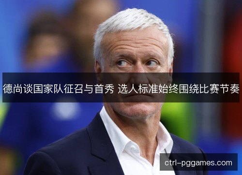 德尚谈国家队征召与首秀 选人标准始终围绕比赛节奏 德尚谈国家队征召与首秀 选人标准始终围绕比赛节奏